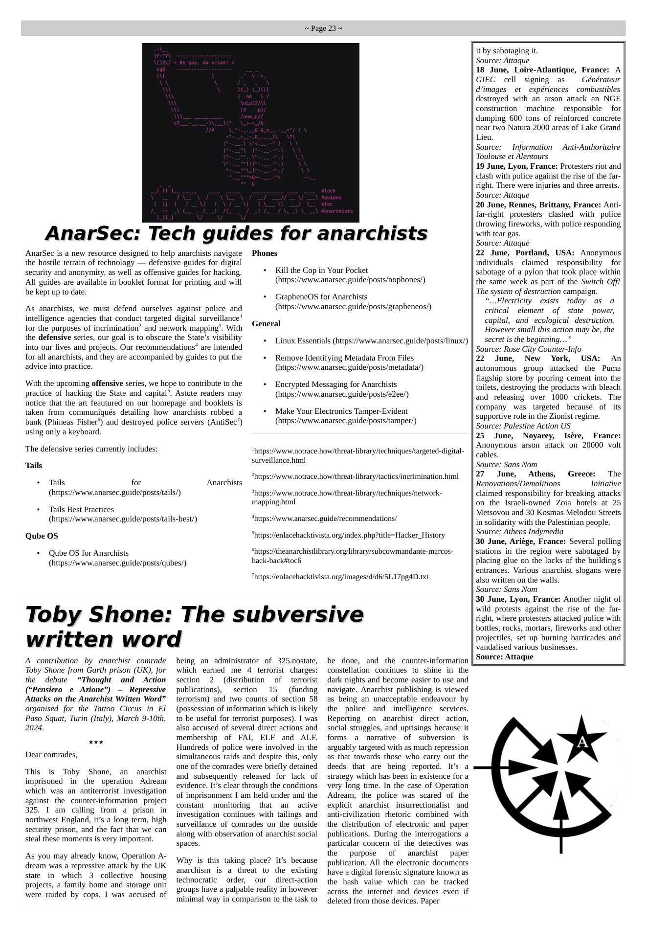 ~Page 23~ AnarSec: Tech guides for anarchists Phones AnarSec is a new resource designed to help anarchists navigate the hostile terrain of technology — defensive guides for digital security and anonymity, as well as offensive guides for hacking. All guides are available in booklet format for printing and will be kept up to date. As anarchists, we must defend ourselves against police and intelligence agencies that conduct targeted digital surveillance’ for the purposes of incrimination and network mapping’. With the defensive series, our goal is to obscure the State’s visibility into our lives and projects. Our recommendations* are intended for all anarchists, and they are accompanied by guides to put the advice into practice. ‘With the upcoming offensive series, we hope to contribute to the practice of hacking the State and capital’. Astute readers may notice that the art feautured on our homepage and booklets is taken from communiqués detailing how anarchists robbed a bank (Phineas Fisher®) and destroyed police servers (AntiSec’) using only a keyboard. ‘The defensive series currently includes: + Kill the Cop in Your Pocket (https://www.anarsec.guide/posts/nophones/) + GrapheneOS for Anarchists (https://www.anarsec.guide/posts/graphencos/) General + Linux Essentials (https://www.anarsec.guide/posts/linux/) + Remove Identifying Metadata From Files (https://www.anarsec.guide/posts/metadata/) + Encrypted Messaging for Anarchists (https://www.anarsec.guide/posts/e2ee/) + Make Your Electronics Tamper-Evident (https://wwiw.anarsec. guide/posts/tampet/) *hitps://www.notrace.how/threat-library/techniques/targeted-digital- Tails + Tails for (https://www.anarsec.guide/posts/tails/) * Tails Best Practices (https://www.anarsec.guide/posts/tails-best/) Qube OS « Qube OS for Anarchists (https://www.anarsec.guide/posts/qubes/) surveillance.html “https://www.notrace how/threat-library/tactics/incrimination.html Anarchists mapping.html “hups://enlacehacktivista.org/index.php?itl “hutps://www.notrace.howithreat-library/techniques/network- “https://www.anarsec.guide/recommendations/ Hacker_History “htps://theanarchistlibrary.org/library/subcowmandante-marcos- hack-backi#toc6 “hups://enlacehacktivista.org/images/d/d6/SL17pgdD.txt Toby Shone: The subversive written word A contribution by anarchist comrade Toby Shone from Garth prison (UK), for the debate “Thought and Action (“Pensiero e Azione”) - Repressive Attacks on the Anarchist Written Word” organised for the Tattoo Circus in EI Paso Squat, Turin (Italy), March 9-10th, 2024. ok Dear comrades, This is Toby Shone, an anarchist imprisoned in the operation Adream which was an antiterrorist investigation against the counter-information project 325. 1 am calling from a prison in northwest England, it’s a long term, high security prison, and the fact that we can steal these moments is very important. As you may already know, Operation A- dream was a repressive attack by the UK state in which 3 collective housing projects, a family home and storage unit were raided by cops. I was accused of being an administrator of 325.nostate, which earned me 4 terrorist charges: section 2 (distribution of terrorist publications), section 15 (funding terrorism) and two counts of section 58 (possession of information which is likely to be useful for terrorist purposes). I was also accused of several direct actions and membership of FAI, ELF and ALF. Hundreds of police were involved in the simultaneous raids and despite this, only one of the comrades were briefly detained and subsequently released for lack of evidence. It’s clear through the conditions of imprisonment I am held under and the constant monitoring that an active investigation continues with tailings and surveillance of comrades on the outside along with observation of anarchist social spaces. Why s this taking place? It’s because anarchism is a threat to the existing technocratic order, our direct-action groups have a palpable reality in however minimal way in comparison to the task to be done, and the counter-information constellation continues to shine in the dark nights and become easier to use and navigate. Anarchist publishing is viewed as being an unacceptable endeavour by the police and intelligence services. Reporting on anarchist direct action, social struggles, and uprisings because it forms a narmative of subversion is arguably targeted with as much repression as that towards those who carry out the deeds that are being reported. It’s a strategy which has been in existence for a very long time. In the case of Operation Adream, the police was scared of the explicit _anarchist insurrectionalist and anti-civilization thetoric combined with the distribution of electronic and paper publications. During the interrogations a particular concern of the detectives was the purpose of anarchist paper publication. All the electronic documents have a digital forensic signature known as the hash value which can be tracked across the internet and devices even if deleted from those devices. Paper it by sabotaging it. Source: Attaque 18 June, Loire-Atlantique, France: A GIEC cell signing as Générateur dimages et expériences combustibles destroyed with an arson attack an NGE construction machine responsible for dumping 600 tons of reinforced concrete near two Natura 2000 areas of Lake Grand Lieu. Source: Information Toulouse et Alentours 19 June, Lyon, France: Protesters riot and clash with police against the rise of the far- right. There were injuries and three arrests. Source: Attaque 20 June, Rennes, Brittany, France: Anti- far-right protesters clashed with police throwing fireworks, with police responding with tear gas. Source: Attaque 22 June, Portland, USA: Anonymous individuals ~claimed responsibility for sabotage of a pylon that took place within the same week as part of the Switch Off! The system of destruction campaign. “...Electricity exists today as a critical element of state power, capital, and ecological destruction. However small this action may be, the secret is the beginning...” Source: Rose City Counter-Info 22 June, New York, USA: An autonomous group attacked the Puma flagship store by pouring cement into the toilets, destroying the products with bleach and releasing over 1000 crickets. The company was targeted because of its supportive role in the Zionist regime. Source: Palestine Action US 25 June, Noyarey, Isére, France: Anonymous arson attack on 20000 volt cables. Source: Sans Nom 27 June, Athens, Greece: The Renovations/Demolitions Initiative claimed responsibility for breaking attacks on the Isracli-owned Zoia hotels at 25 Metsovou and 30 Kosmas Melodou Streets in solidarity with the Palestinian people. Source: Athens Indymedia 30 June, Ariége, France: Several polling stations in the region were sabotaged by placing glue on the locks of the building’s entrances. Various anarchist slogans were also written on the walls. Source: Sans Nom 30 June, Lyon, France: Another night of wild protests against the rise of the far- right, where protesters attacked police with bottles, rocks, mortars, fireworks and other projectiles, set up burning barricades and vandalised various businesses. Source: Attaque Anti-Authoritaire